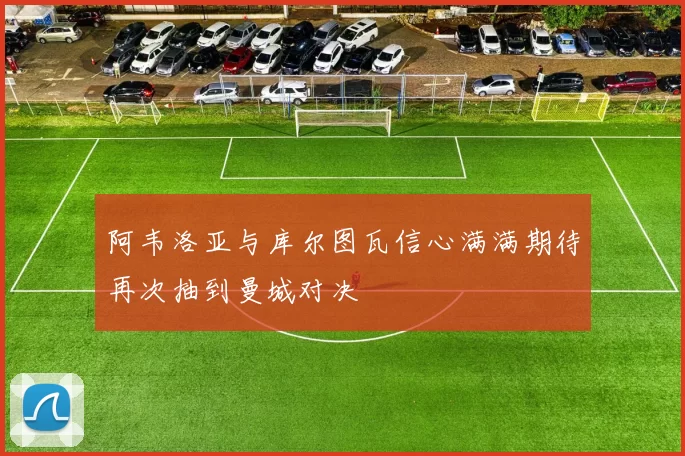 阿韦洛亚与库尔图瓦信心满满期待再次抽到曼城对决