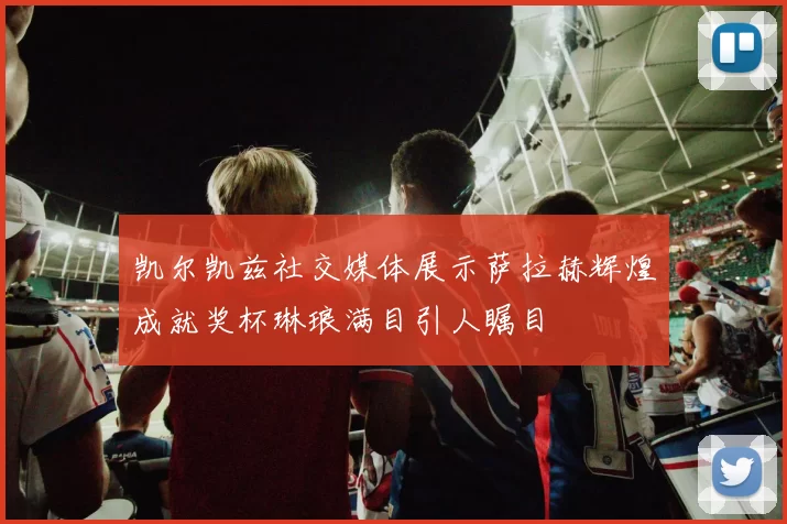 凯尔凯兹社交媒体展示萨拉赫辉煌成就奖杯琳琅满目引人瞩目