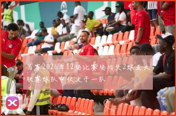 马赛2026年12场比赛场均失2球五大联赛球队中仅次于一队
