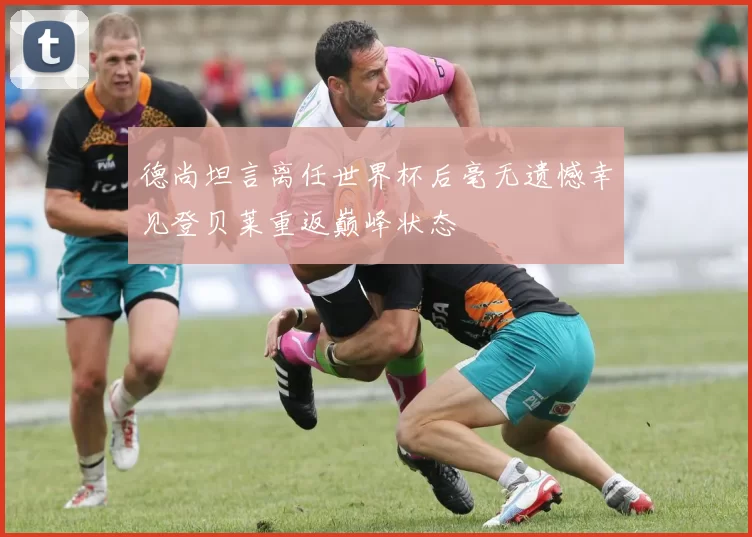 德尚坦言离任世界杯后毫无遗憾幸见登贝莱重返巅峰状态