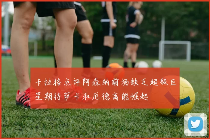 卡拉格点评阿森纳前场缺乏超级巨星期待萨卡和厄德高能崛起