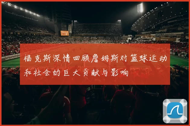 福克斯深情回顾詹姆斯对篮球运动和社会的巨大贡献与影响