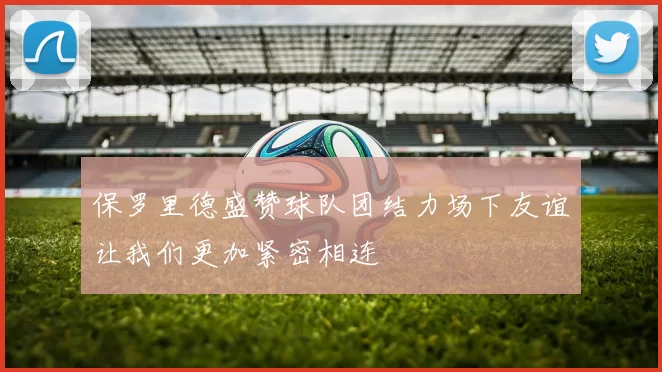 保罗里德盛赞球队团结力场下友谊让我们更加紧密相连