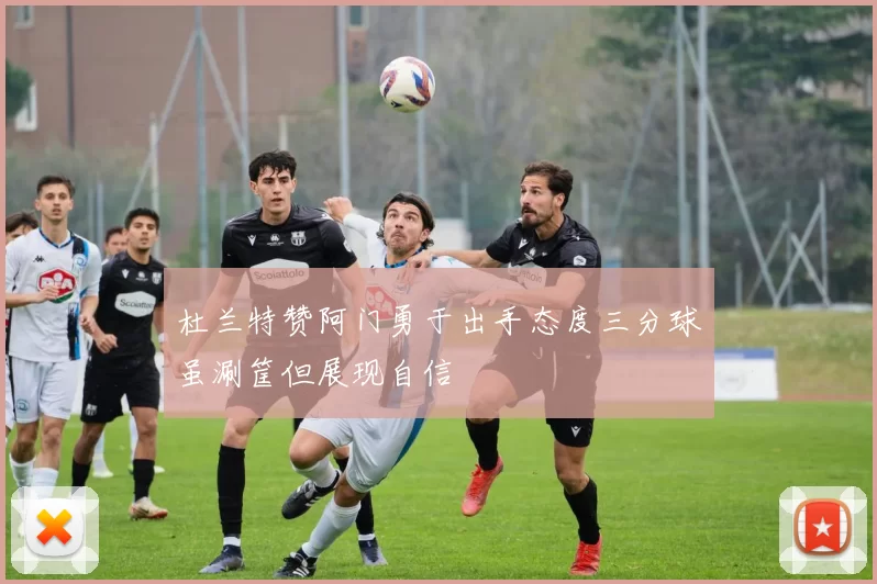 杜兰特赞阿门勇于出手态度三分球虽涮筐但展现自信