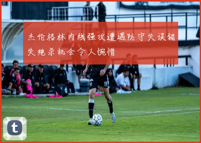 杰伦格林内线强攻遭遇防守失误错失绝杀机会令人惋惜
