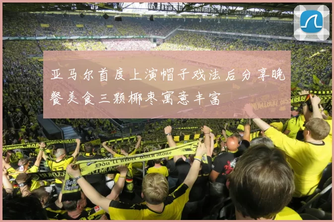 亚马尔首度上演帽子戏法后分享晚餐美食三颗椰枣寓意丰富