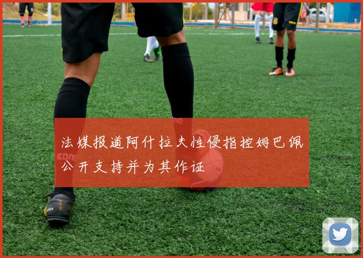 法媒报道阿什拉夫性侵指控姆巴佩公开支持并为其作证