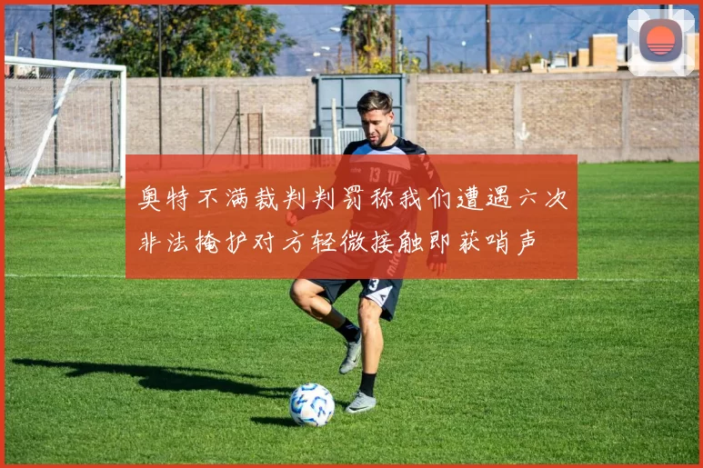奥特不满裁判判罚称我们遭遇六次非法掩护对方轻微接触即获哨声