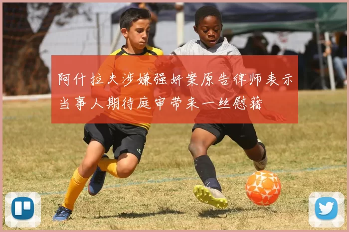 阿什拉夫涉嫌强奸案原告律师表示当事人期待庭审带来一丝慰藉