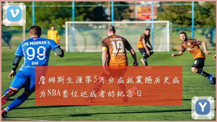 詹姆斯生涯第5万分成就震撼历史成为NBA首位达成者的纪念日