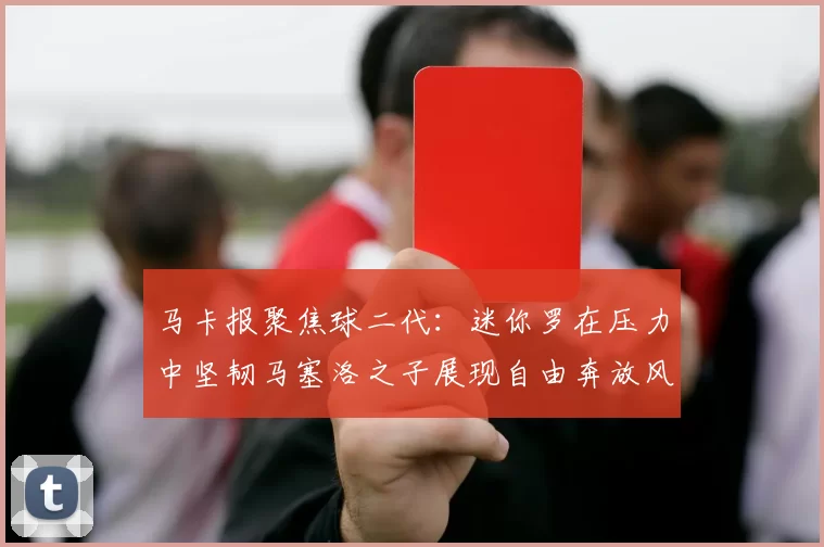 马卡报聚焦球二代：迷你罗在压力中坚韧马塞洛之子展现自由奔放风采