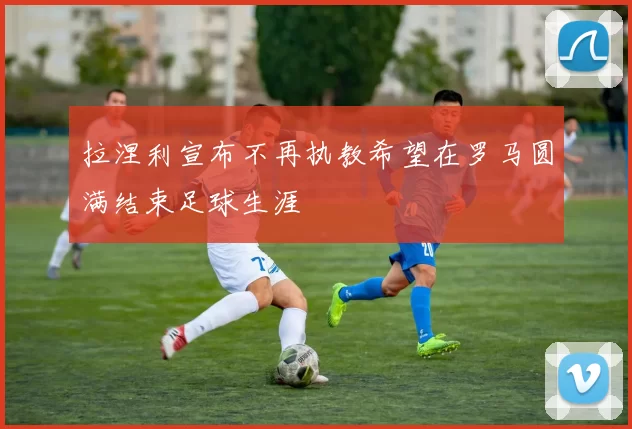 拉涅利宣布不再执教希望在罗马圆满结束足球生涯