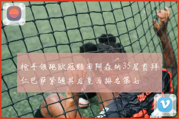 枪手领跑欧冠赔率阿森纳35居首拜仁巴萨紧随其后皇马排名第七